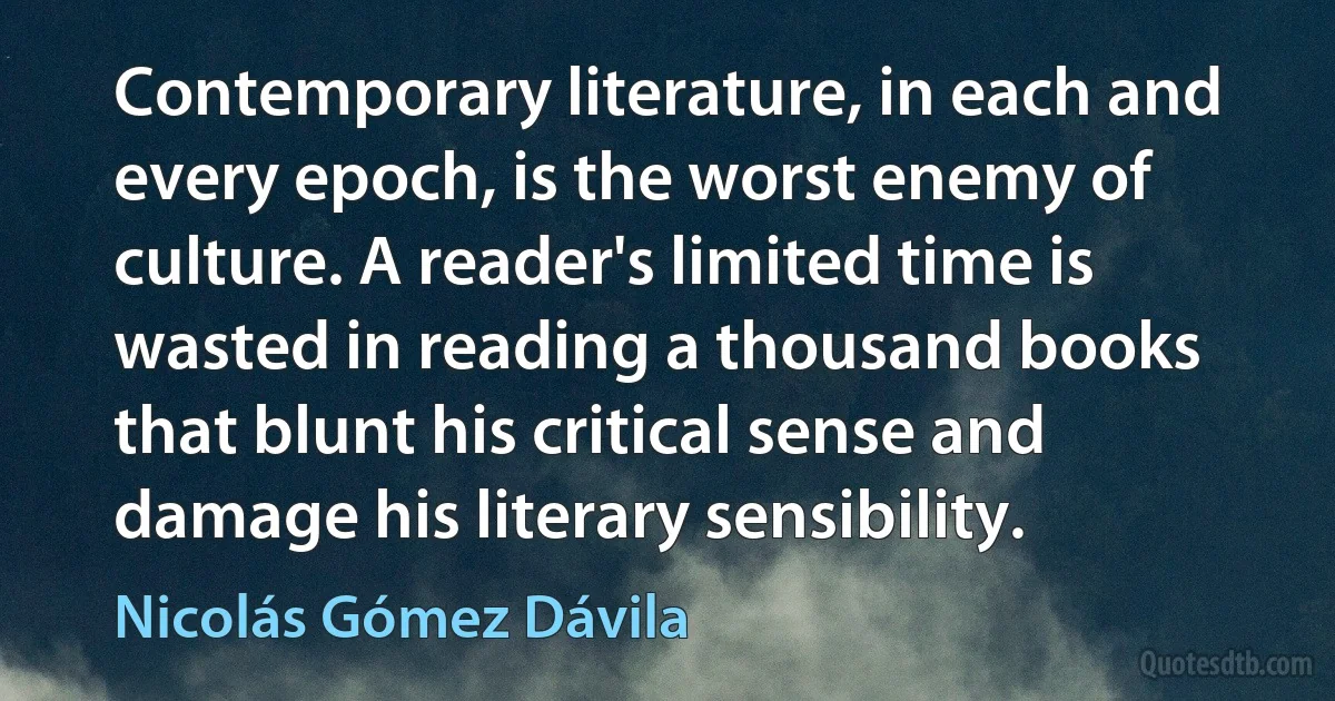 Contemporary literature, in each and every epoch, is the worst enemy of culture. A reader's limited time is wasted in reading a thousand books that blunt his critical sense and damage his literary sensibility. (Nicolás Gómez Dávila)