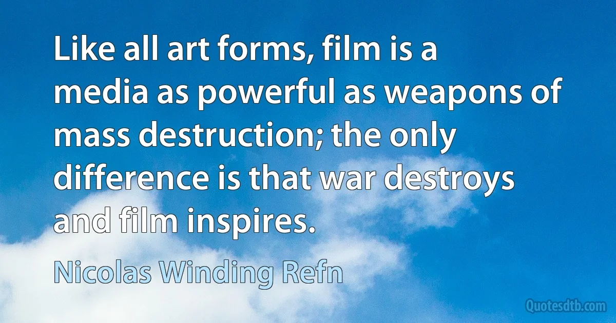 Like all art forms, film is a media as powerful as weapons of mass destruction; the only difference is that war destroys and film inspires. (Nicolas Winding Refn)