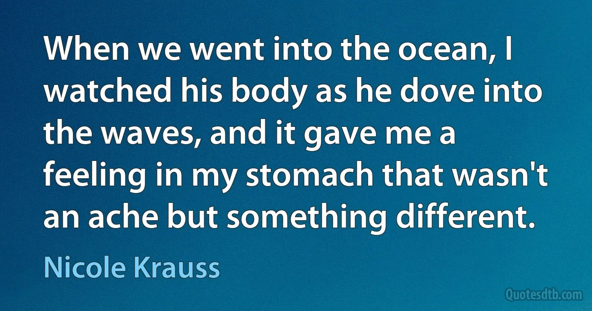 When we went into the ocean, I watched his body as he dove into the waves, and it gave me a feeling in my stomach that wasn't an ache but something different. (Nicole Krauss)