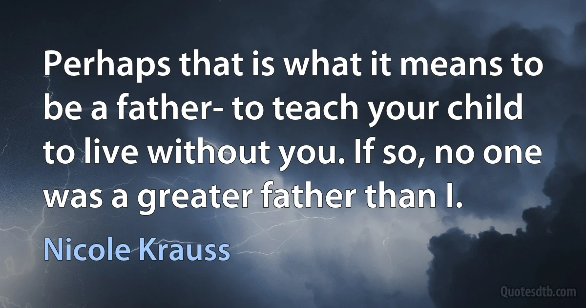 Perhaps that is what it means to be a father- to teach your child to live without you. If so, no one was a greater father than I. (Nicole Krauss)