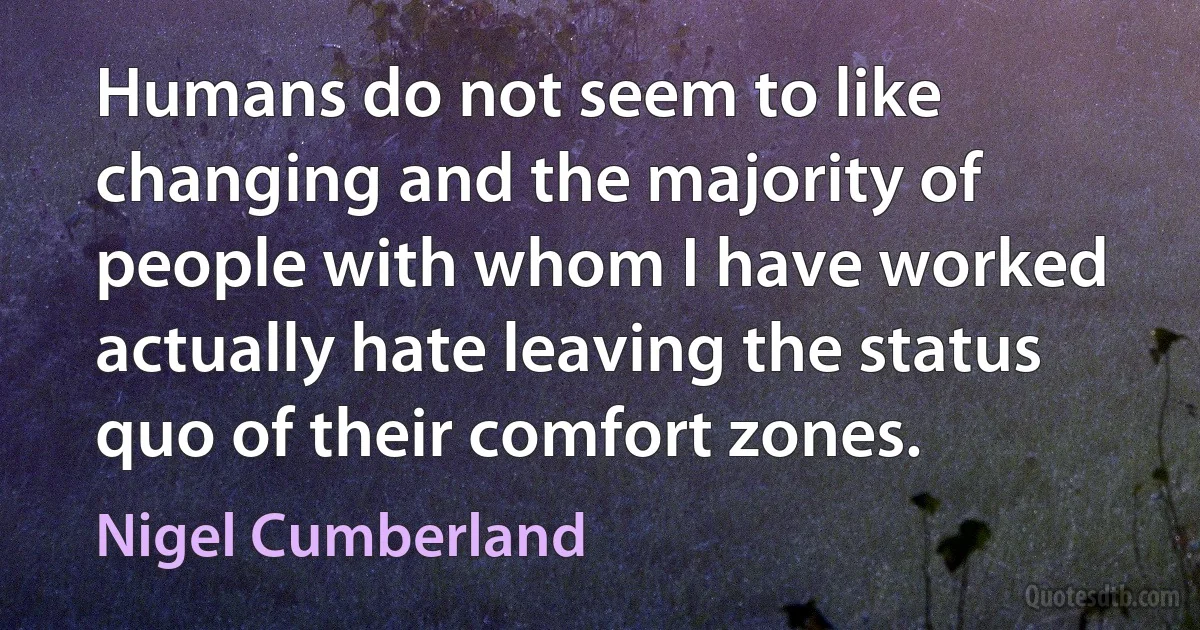 Humans do not seem to like changing and the majority of people with whom I have worked actually hate leaving the status quo of their comfort zones. (Nigel Cumberland)