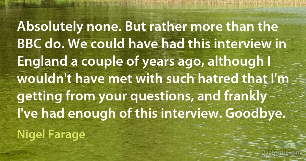 Absolutely none. But rather more than the BBC do. We could have had this interview in England a couple of years ago, although I wouldn't have met with such hatred that I'm getting from your questions, and frankly I've had enough of this interview. Goodbye. (Nigel Farage)