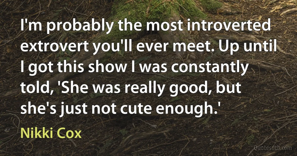 I'm probably the most introverted extrovert you'll ever meet. Up until I got this show I was constantly told, 'She was really good, but she's just not cute enough.' (Nikki Cox)