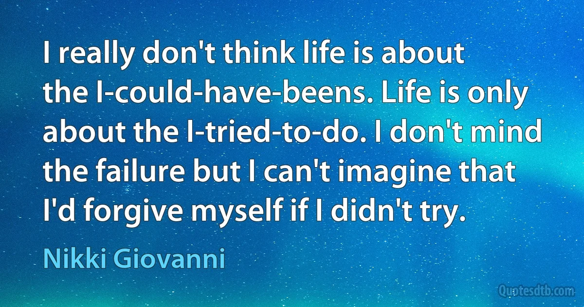 I really don't think life is about the I-could-have-beens. Life is only about the I-tried-to-do. I don't mind the failure but I can't imagine that I'd forgive myself if I didn't try. (Nikki Giovanni)