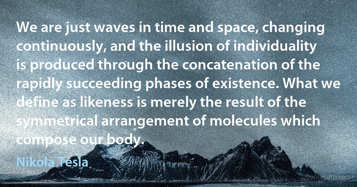 We are just waves in time and space, changing continuously, and the illusion of individuality is produced through the concatenation of the rapidly succeeding phases of existence. What we define as likeness is merely the result of the symmetrical arrangement of molecules which compose our body. (Nikola Tesla)