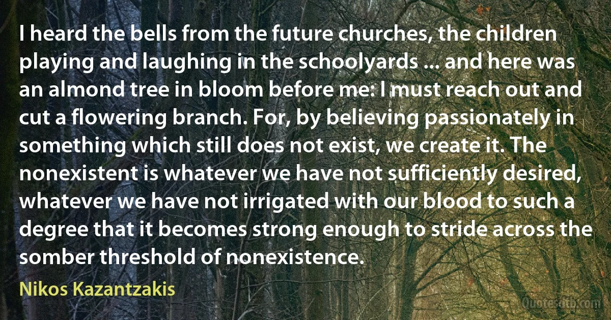 I heard the bells from the future churches, the children playing and laughing in the schoolyards ... and here was an almond tree in bloom before me: I must reach out and cut a flowering branch. For, by believing passionately in something which still does not exist, we create it. The nonexistent is whatever we have not sufficiently desired, whatever we have not irrigated with our blood to such a degree that it becomes strong enough to stride across the somber threshold of nonexistence. (Nikos Kazantzakis)