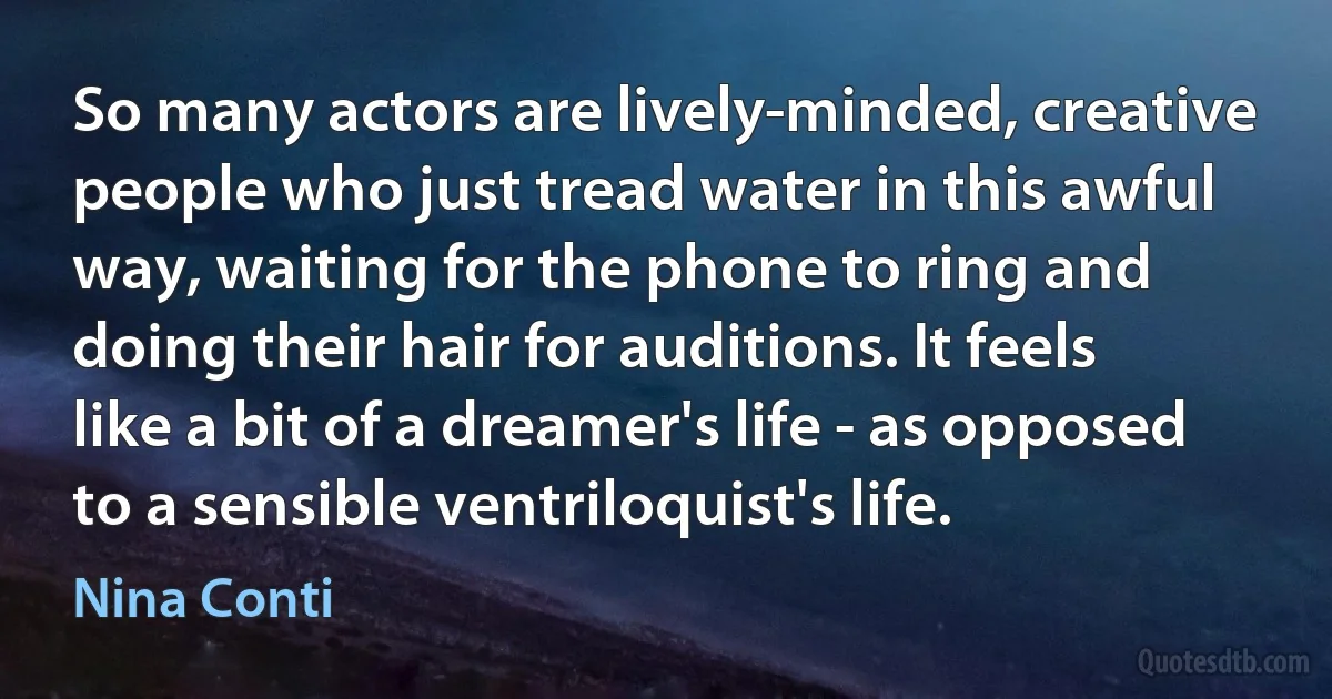 So many actors are lively-minded, creative people who just tread water in this awful way, waiting for the phone to ring and doing their hair for auditions. It feels like a bit of a dreamer's life - as opposed to a sensible ventriloquist's life. (Nina Conti)