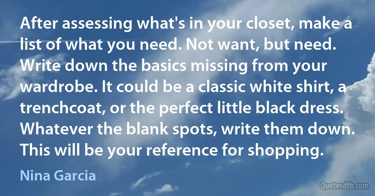 After assessing what's in your closet, make a list of what you need. Not want, but need. Write down the basics missing from your wardrobe. It could be a classic white shirt, a trenchcoat, or the perfect little black dress. Whatever the blank spots, write them down. This will be your reference for shopping. (Nina Garcia)