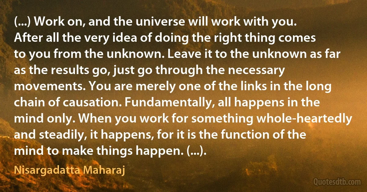 (...) Work on, and the universe will work with you. After all the very idea of doing the right thing comes to you from the unknown. Leave it to the unknown as far as the results go, just go through the necessary movements. You are merely one of the links in the long chain of causation. Fundamentally, all happens in the mind only. When you work for something whole-heartedly and steadily, it happens, for it is the function of the mind to make things happen. (...). (Nisargadatta Maharaj)