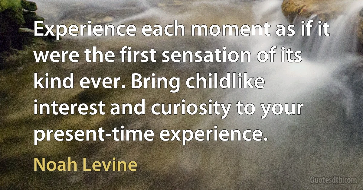 Experience each moment as if it were the first sensation of its kind ever. Bring childlike interest and curiosity to your present-time experience. (Noah Levine)