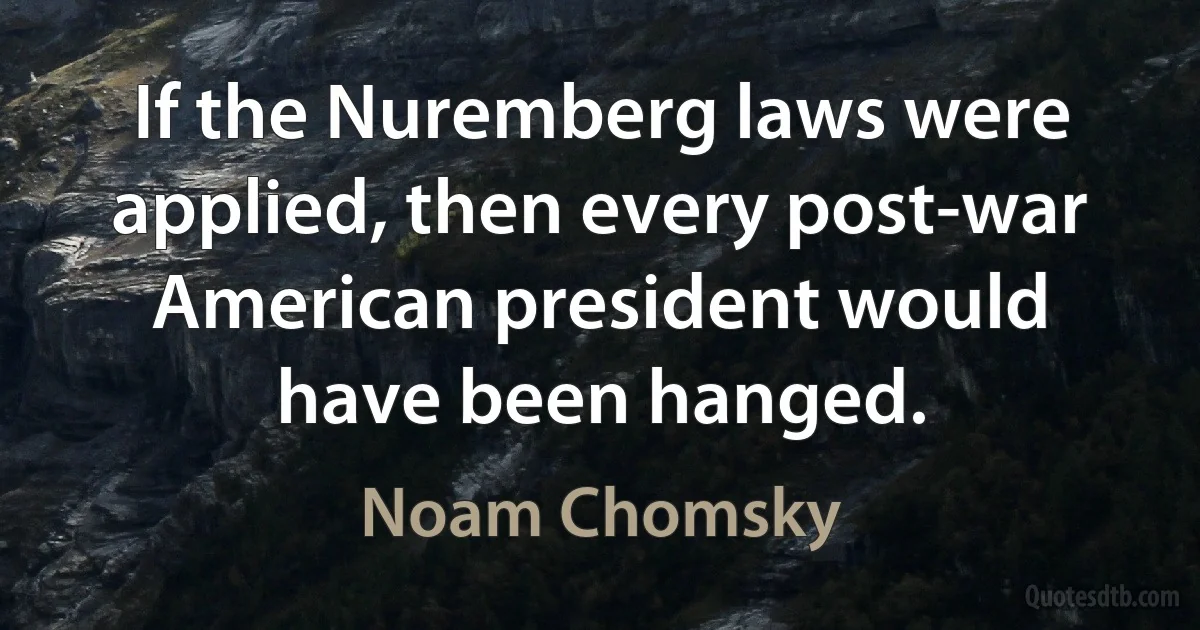 If the Nuremberg laws were applied, then every post-war American president would have been hanged. (Noam Chomsky)