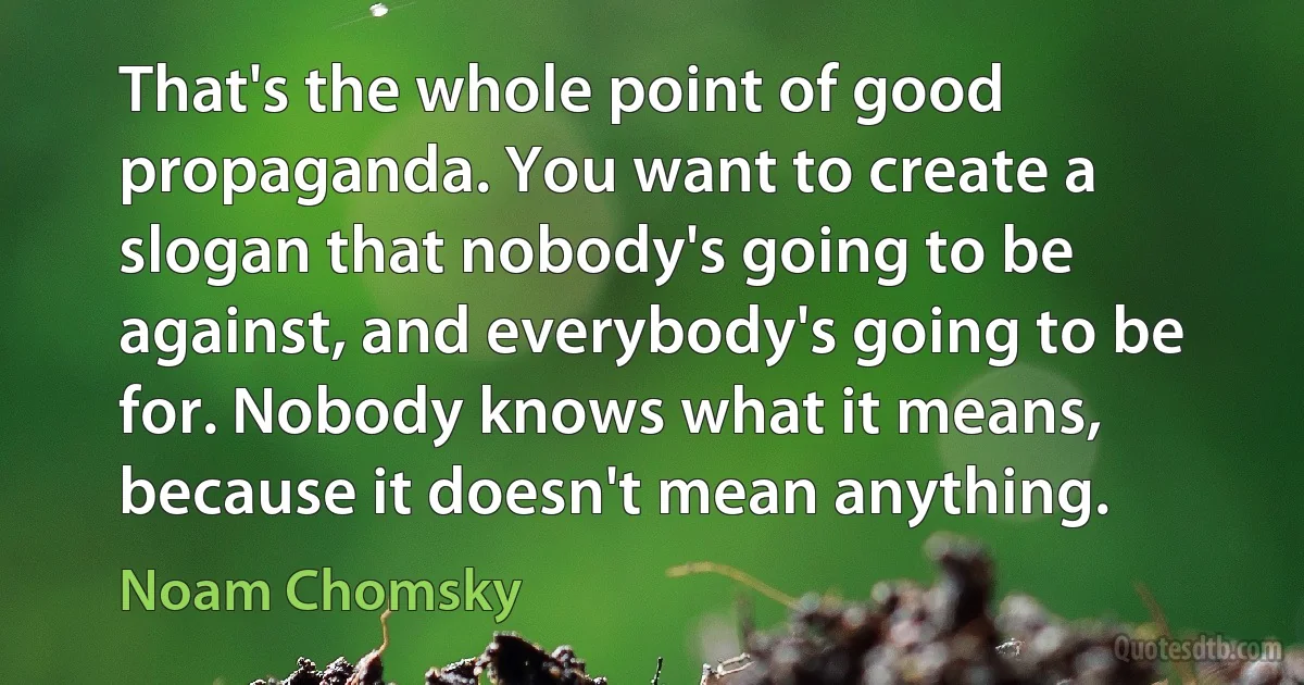 That's the whole point of good propaganda. You want to create a slogan that nobody's going to be against, and everybody's going to be for. Nobody knows what it means, because it doesn't mean anything. (Noam Chomsky)