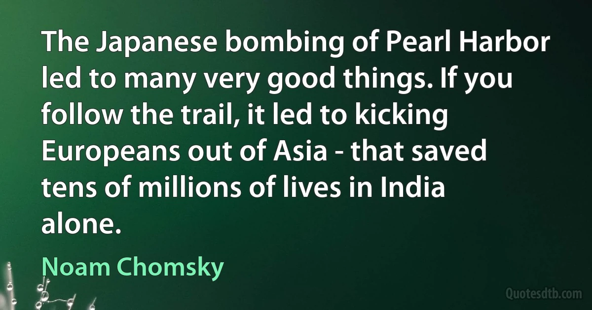 The Japanese bombing of Pearl Harbor led to many very good things. If you follow the trail, it led to kicking Europeans out of Asia - that saved tens of millions of lives in India alone. (Noam Chomsky)