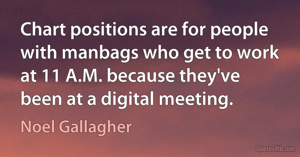 Chart positions are for people with manbags who get to work at 11 A.M. because they've been at a digital meeting. (Noel Gallagher)