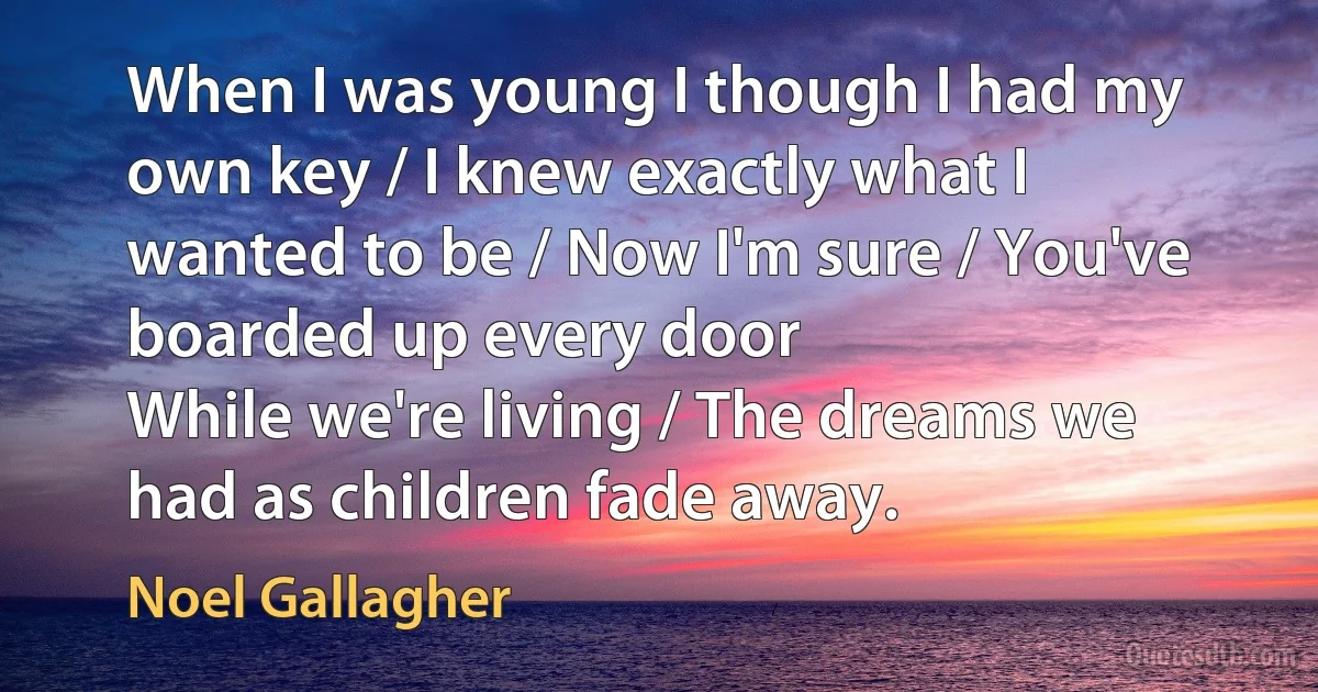 When I was young I though I had my own key / I knew exactly what I wanted to be / Now I'm sure / You've boarded up every door
While we're living / The dreams we had as children fade away. (Noel Gallagher)