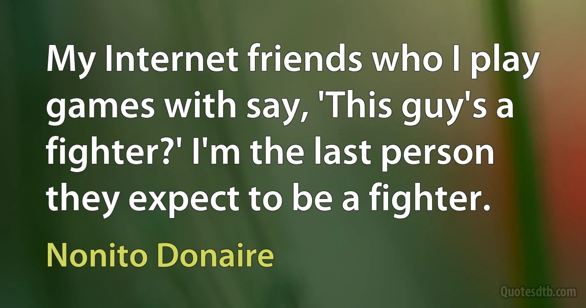 My Internet friends who I play games with say, 'This guy's a fighter?' I'm the last person they expect to be a fighter. (Nonito Donaire)