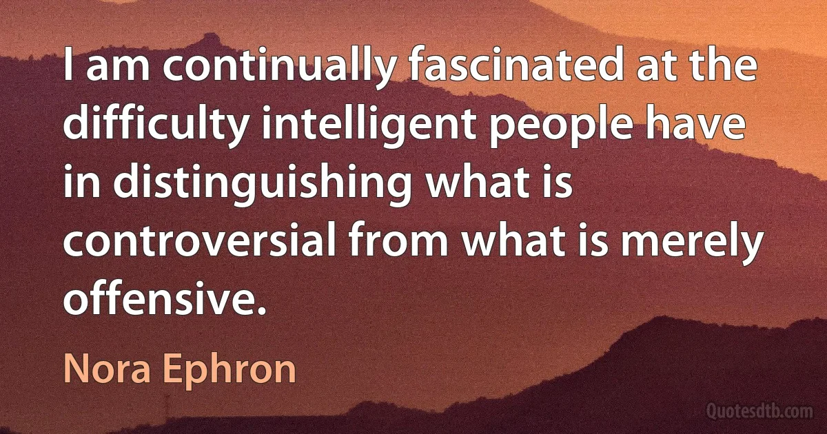 I am continually fascinated at the difficulty intelligent people have in distinguishing what is controversial from what is merely offensive. (Nora Ephron)