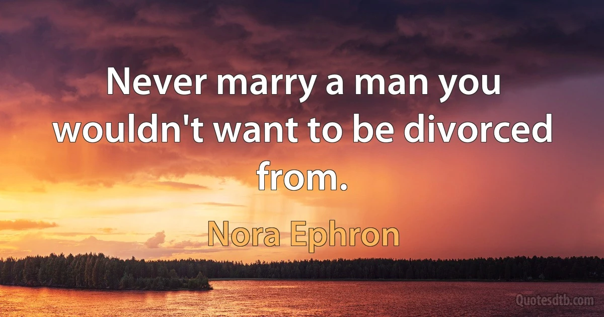 Never marry a man you wouldn't want to be divorced from. (Nora Ephron)