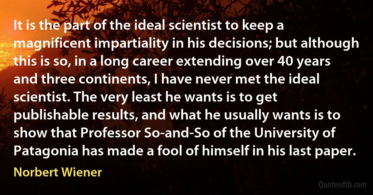 It is the part of the ideal scientist to keep a magnificent impartiality in his decisions; but although this is so, in a long career extending over 40 years and three continents, I have never met the ideal scientist. The very least he wants is to get publishable results, and what he usually wants is to show that Professor So-and-So of the University of Patagonia has made a fool of himself in his last paper. (Norbert Wiener)