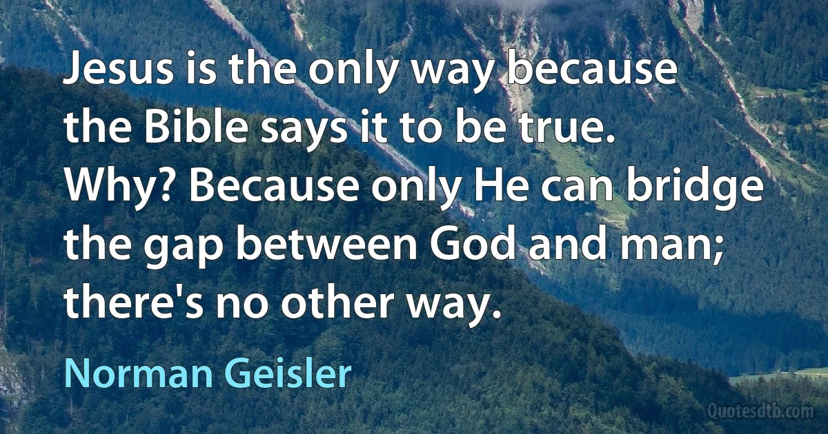 Jesus is the only way because the Bible says it to be true. Why? Because only He can bridge the gap between God and man; there's no other way. (Norman Geisler)