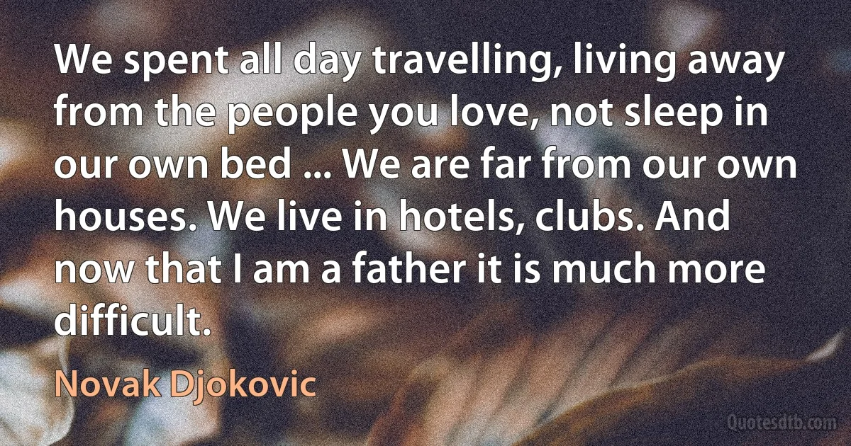 We spent all day travelling, living away from the people you love, not sleep in our own bed ... We are far from our own houses. We live in hotels, clubs. And now that I am a father it is much more difficult. (Novak Djokovic)