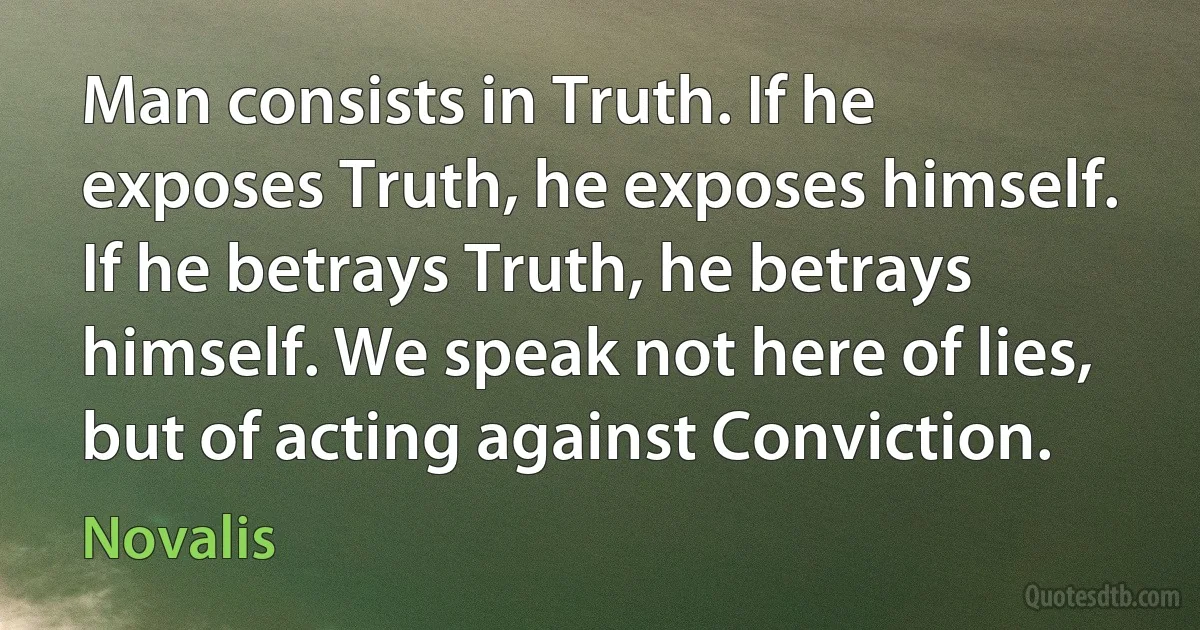 Man consists in Truth. If he exposes Truth, he exposes himself. If he betrays Truth, he betrays himself. We speak not here of lies, but of acting against Conviction. (Novalis)