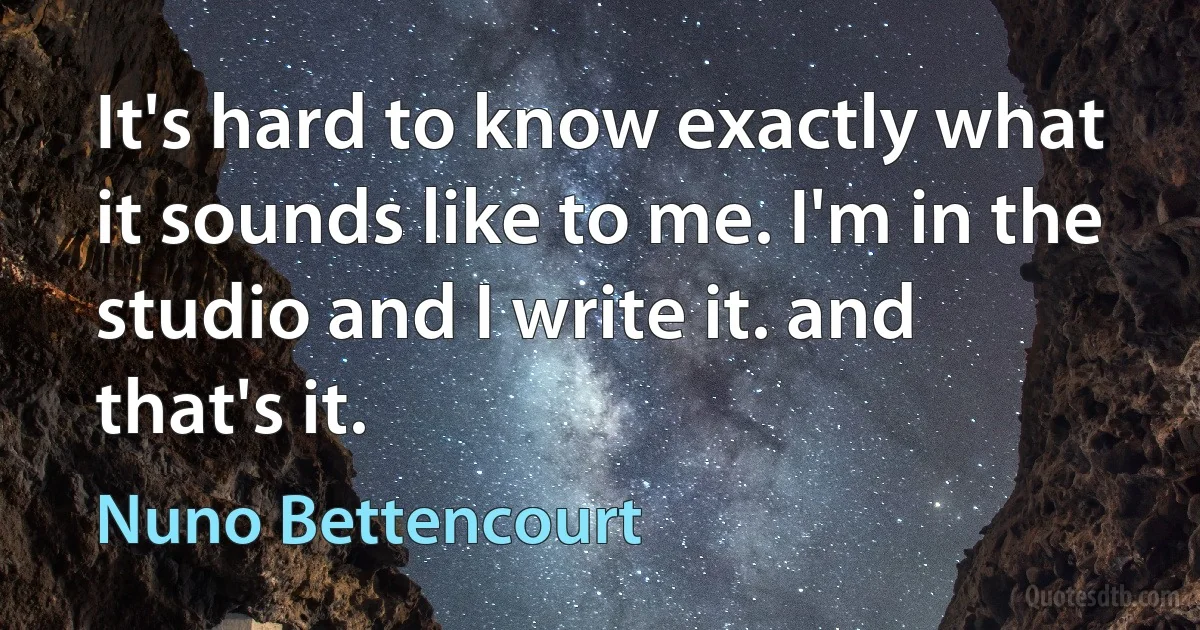 It's hard to know exactly what it sounds like to me. I'm in the studio and I write it. and that's it. (Nuno Bettencourt)