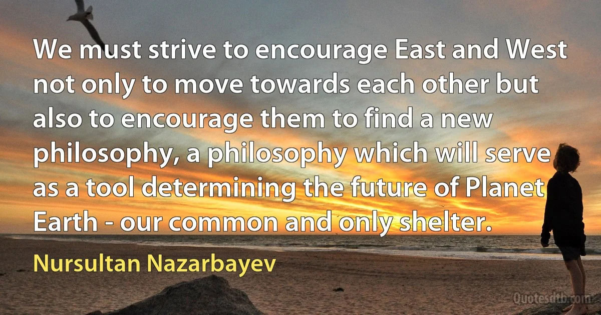 We must strive to encourage East and West not only to move towards each other but also to encourage them to find a new philosophy, a philosophy which will serve as a tool determining the future of Planet Earth - our common and only shelter. (Nursultan Nazarbayev)