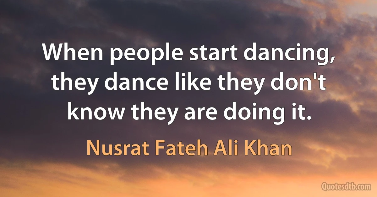 When people start dancing, they dance like they don't know they are doing it. (Nusrat Fateh Ali Khan)