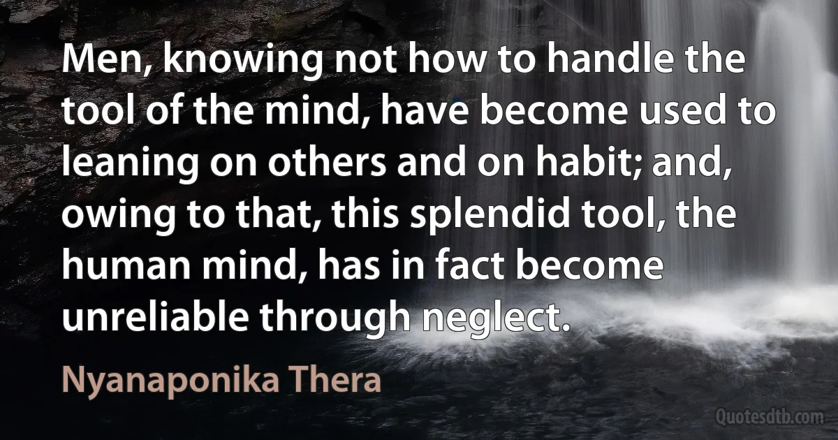 Men, knowing not how to handle the tool of the mind, have become used to leaning on others and on habit; and, owing to that, this splendid tool, the human mind, has in fact become unreliable through neglect. (Nyanaponika Thera)