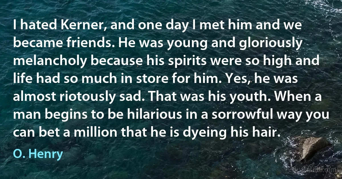 I hated Kerner, and one day I met him and we became friends. He was young and gloriously melancholy because his spirits were so high and life had so much in store for him. Yes, he was almost riotously sad. That was his youth. When a man begins to be hilarious in a sorrowful way you can bet a million that he is dyeing his hair. (O. Henry)