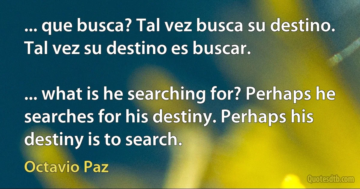 ... que busca? Tal vez busca su destino. Tal vez su destino es buscar.

... what is he searching for? Perhaps he searches for his destiny. Perhaps his destiny is to search. (Octavio Paz)