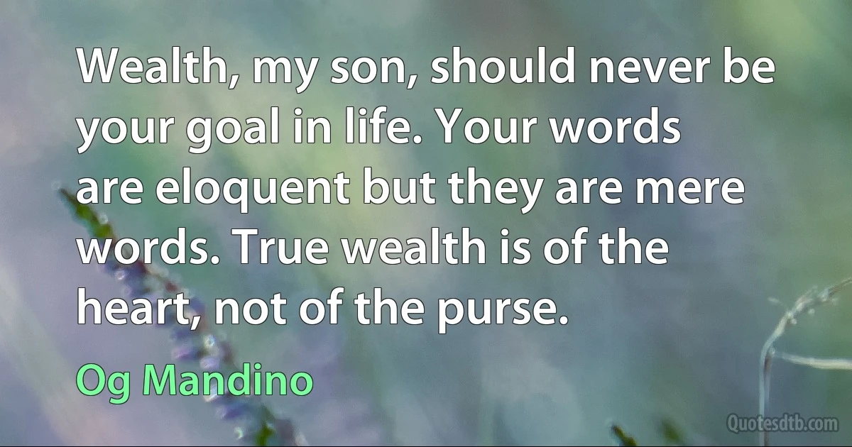 Wealth, my son, should never be your goal in life. Your words are eloquent but they are mere words. True wealth is of the heart, not of the purse. (Og Mandino)