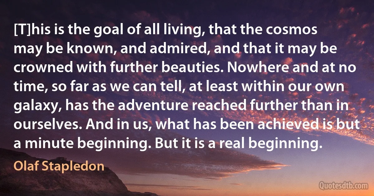 [T]his is the goal of all living, that the cosmos may be known, and admired, and that it may be crowned with further beauties. Nowhere and at no time, so far as we can tell, at least within our own galaxy, has the adventure reached further than in ourselves. And in us, what has been achieved is but a minute beginning. But it is a real beginning. (Olaf Stapledon)