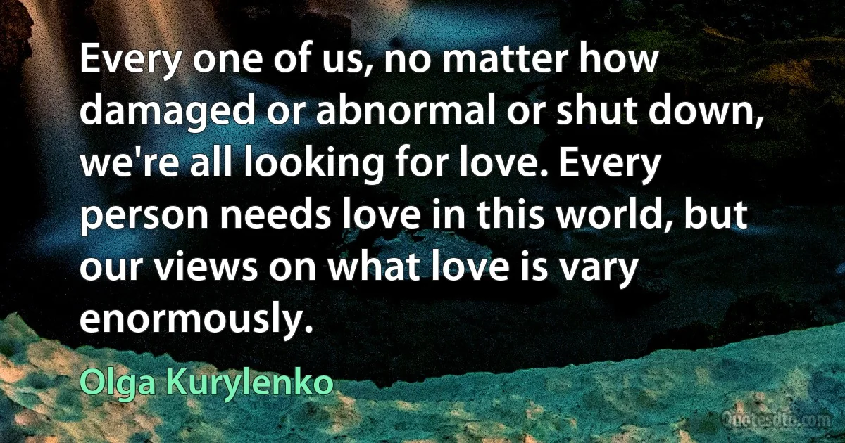 Every one of us, no matter how damaged or abnormal or shut down, we're all looking for love. Every person needs love in this world, but our views on what love is vary enormously. (Olga Kurylenko)