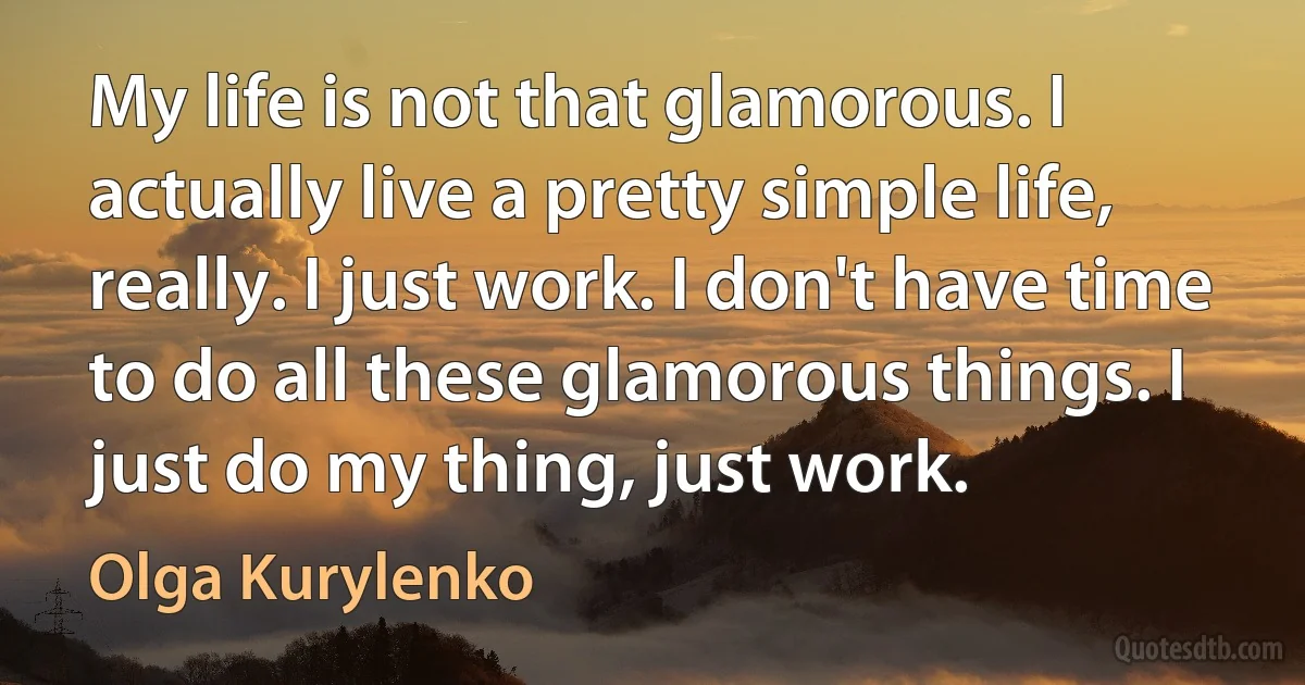 My life is not that glamorous. I actually live a pretty simple life, really. I just work. I don't have time to do all these glamorous things. I just do my thing, just work. (Olga Kurylenko)