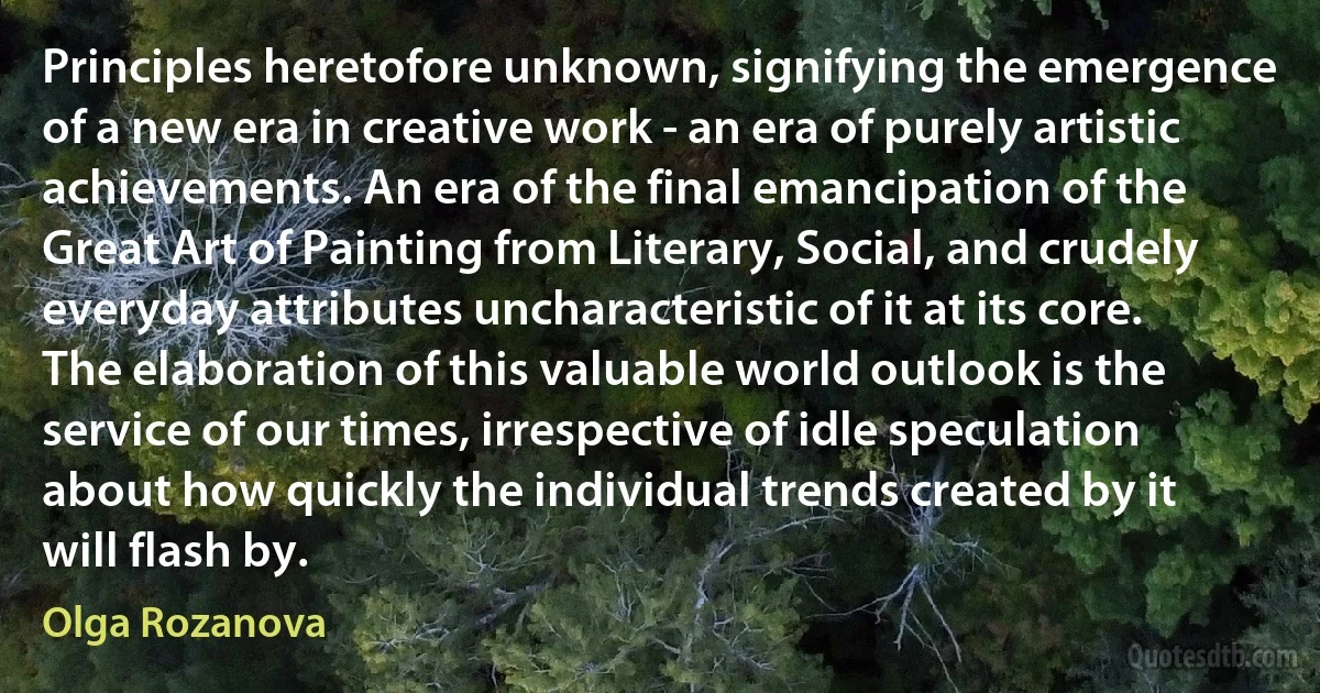 Principles heretofore unknown, signifying the emergence of a new era in creative work - an era of purely artistic achievements. An era of the final emancipation of the Great Art of Painting from Literary, Social, and crudely everyday attributes uncharacteristic of it at its core. The elaboration of this valuable world outlook is the service of our times, irrespective of idle speculation about how quickly the individual trends created by it will flash by. (Olga Rozanova)