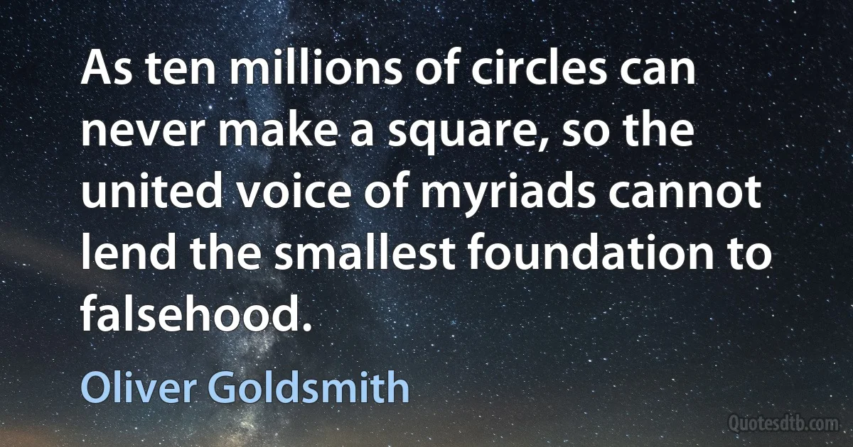 As ten millions of circles can never make a square, so the united voice of myriads cannot lend the smallest foundation to falsehood. (Oliver Goldsmith)