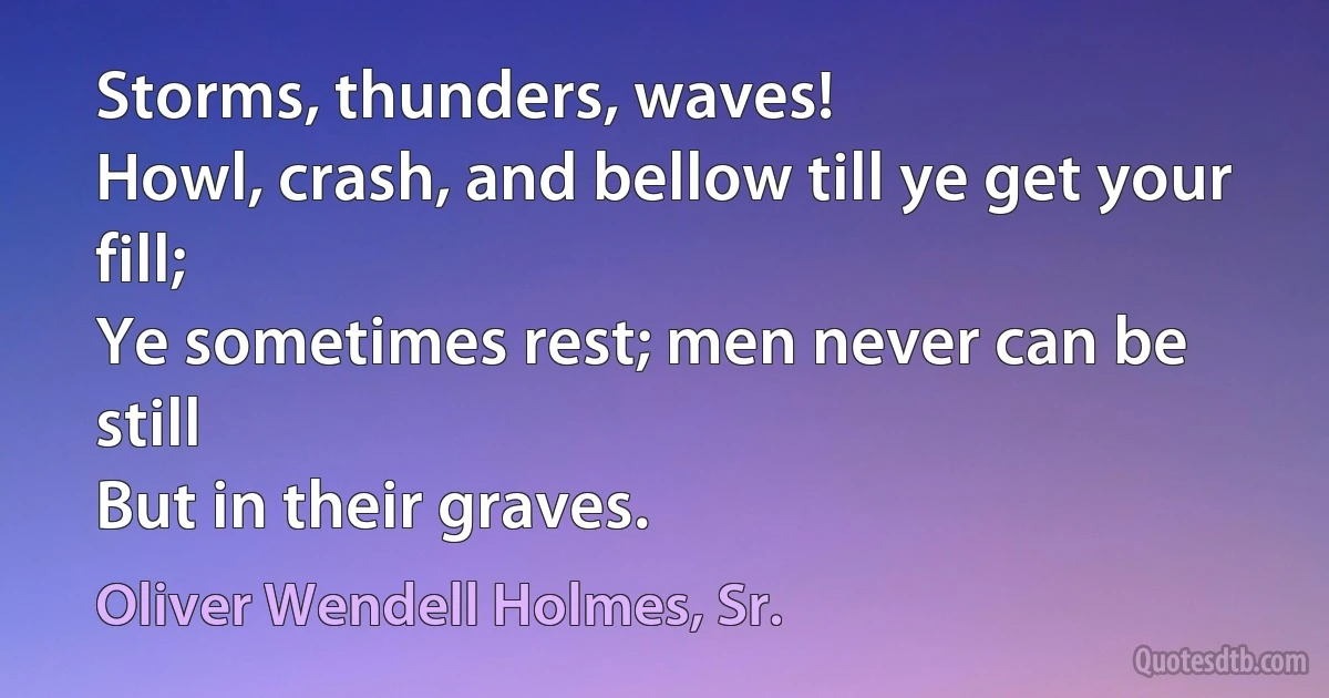 Storms, thunders, waves!
Howl, crash, and bellow till ye get your fill;
Ye sometimes rest; men never can be still
But in their graves. (Oliver Wendell Holmes, Sr.)