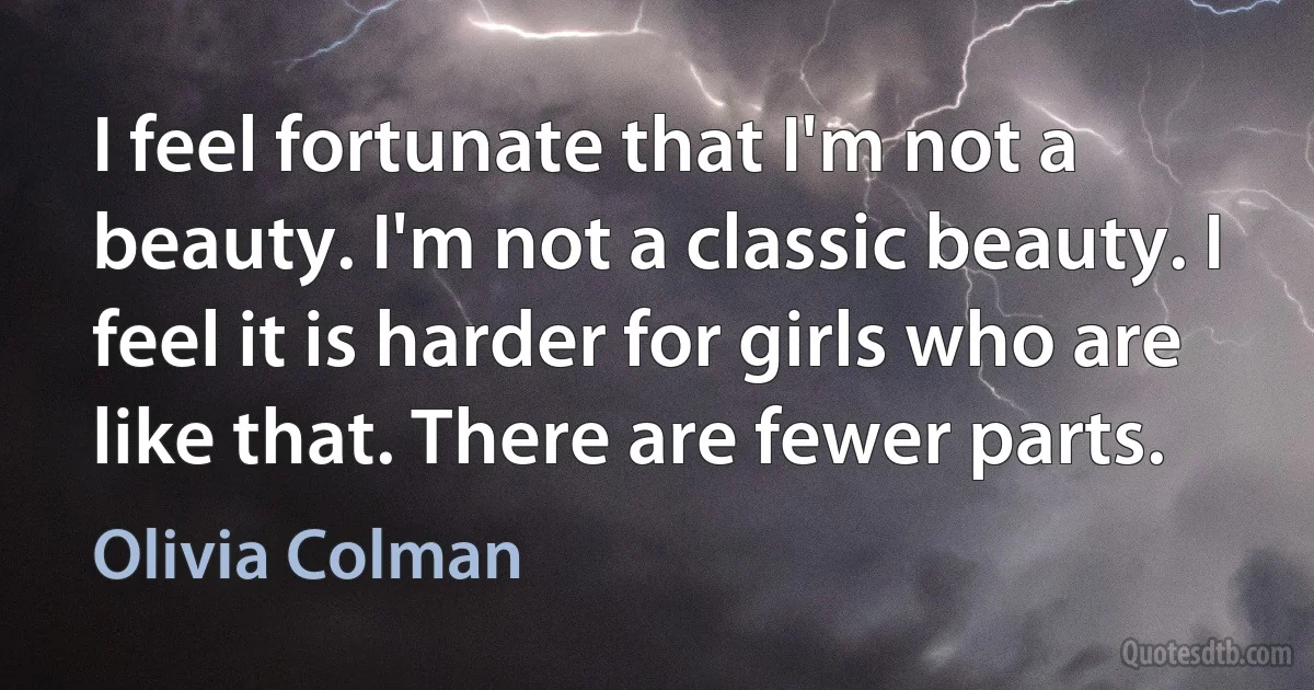 I feel fortunate that I'm not a beauty. I'm not a classic beauty. I feel it is harder for girls who are like that. There are fewer parts. (Olivia Colman)