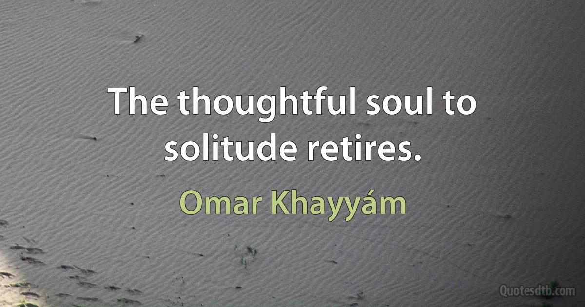 The thoughtful soul to solitude retires. (Omar Khayyám)