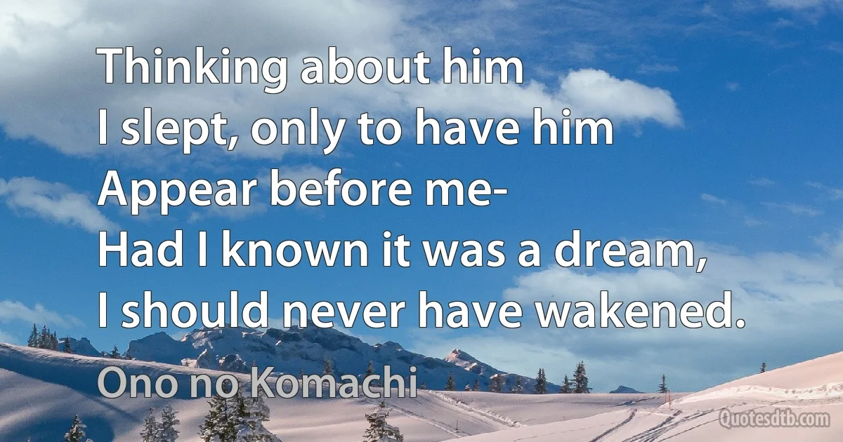 Thinking about him
I slept, only to have him
Appear before me-
Had I known it was a dream,
I should never have wakened. (Ono no Komachi)