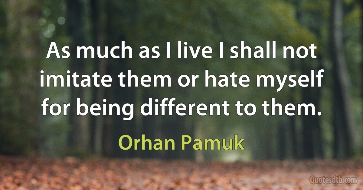 As much as I live I shall not imitate them or hate myself for being different to them. (Orhan Pamuk)