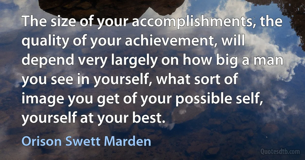 The size of your accomplishments, the quality of your achievement, will depend very largely on how big a man you see in yourself, what sort of image you get of your possible self, yourself at your best. (Orison Swett Marden)