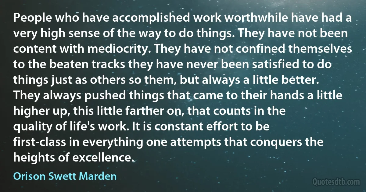 People who have accomplished work worthwhile have had a very high sense of the way to do things. They have not been content with mediocrity. They have not confined themselves to the beaten tracks they have never been satisfied to do things just as others so them, but always a little better. They always pushed things that came to their hands a little higher up, this little farther on, that counts in the quality of life's work. It is constant effort to be first-class in everything one attempts that conquers the heights of excellence. (Orison Swett Marden)