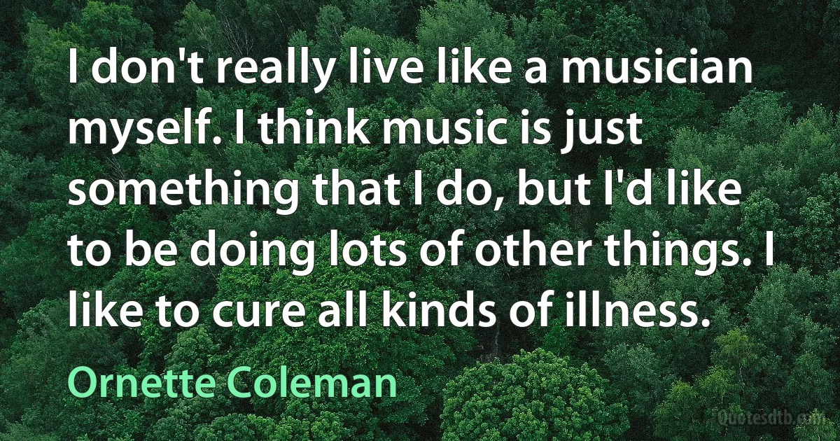 I don't really live like a musician myself. I think music is just something that I do, but I'd like to be doing lots of other things. I like to cure all kinds of illness. (Ornette Coleman)