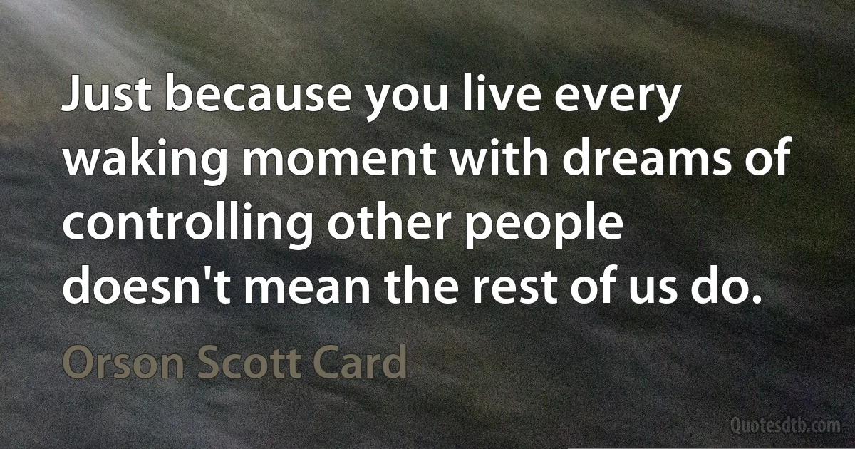 Just because you live every waking moment with dreams of controlling other people doesn't mean the rest of us do. (Orson Scott Card)