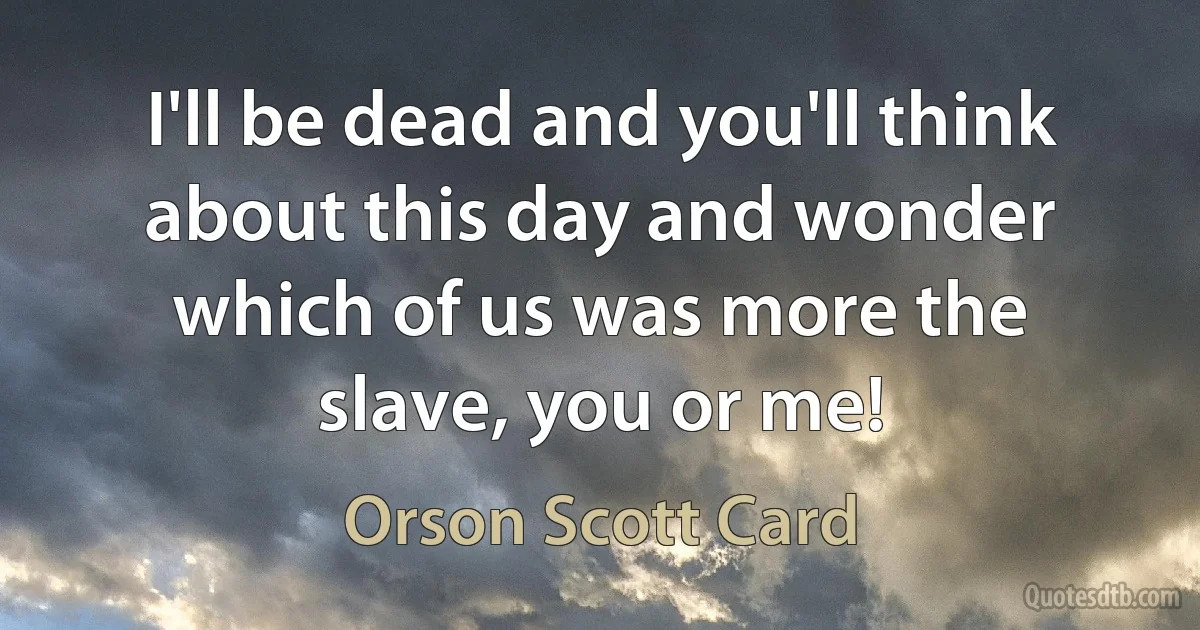 I'll be dead and you'll think about this day and wonder which of us was more the slave, you or me! (Orson Scott Card)