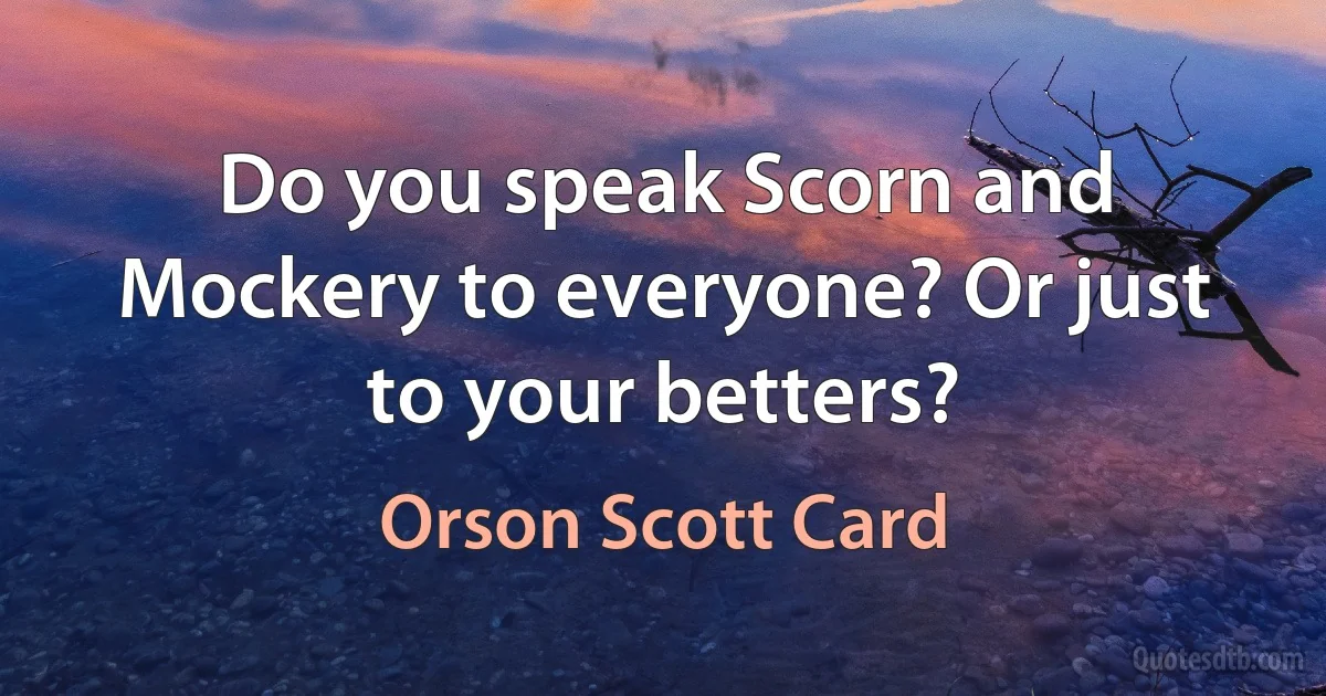 Do you speak Scorn and Mockery to everyone? Or just to your betters? (Orson Scott Card)