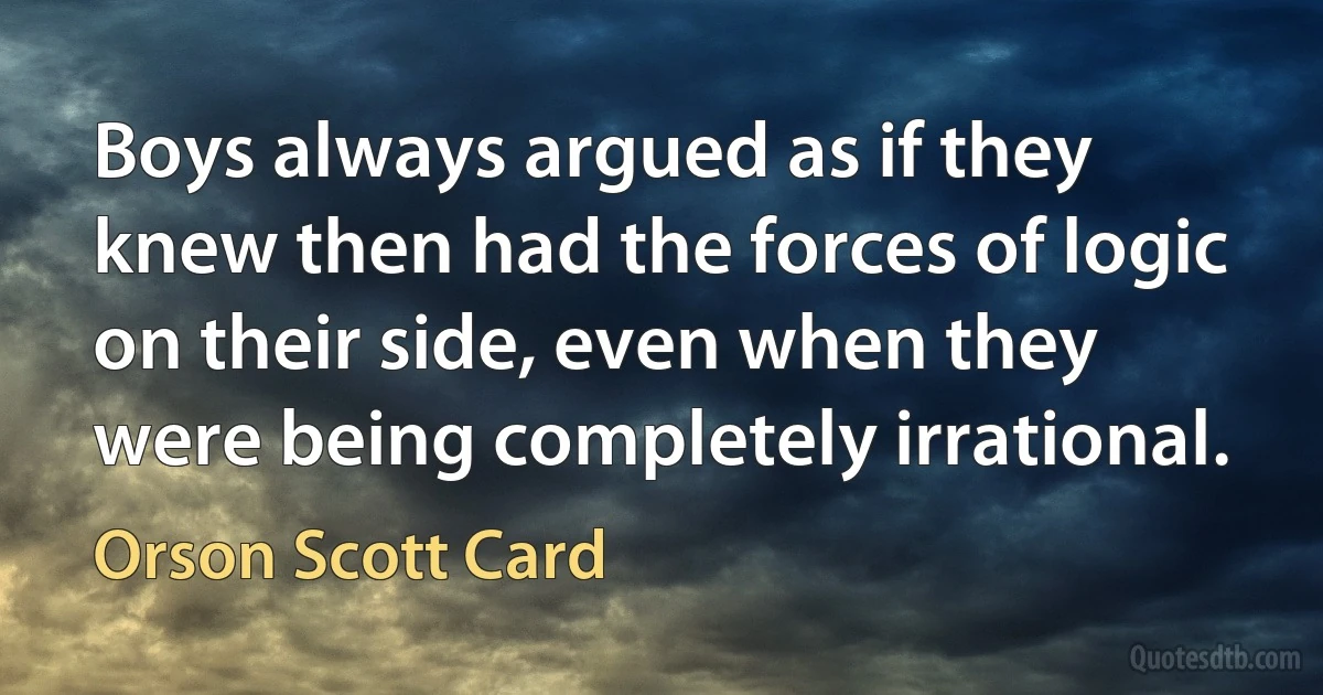 Boys always argued as if they knew then had the forces of logic on their side, even when they were being completely irrational. (Orson Scott Card)